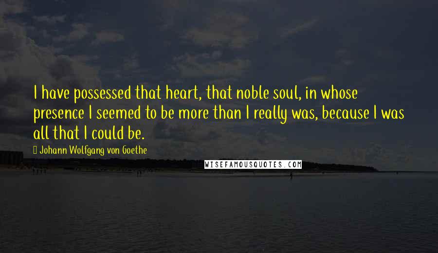 Johann Wolfgang Von Goethe Quotes: I have possessed that heart, that noble soul, in whose presence I seemed to be more than I really was, because I was all that I could be.