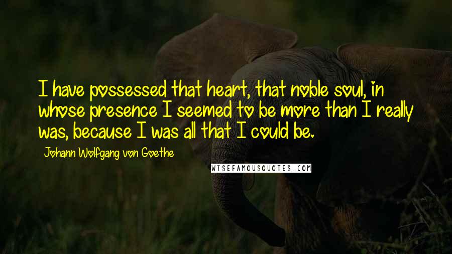 Johann Wolfgang Von Goethe Quotes: I have possessed that heart, that noble soul, in whose presence I seemed to be more than I really was, because I was all that I could be.