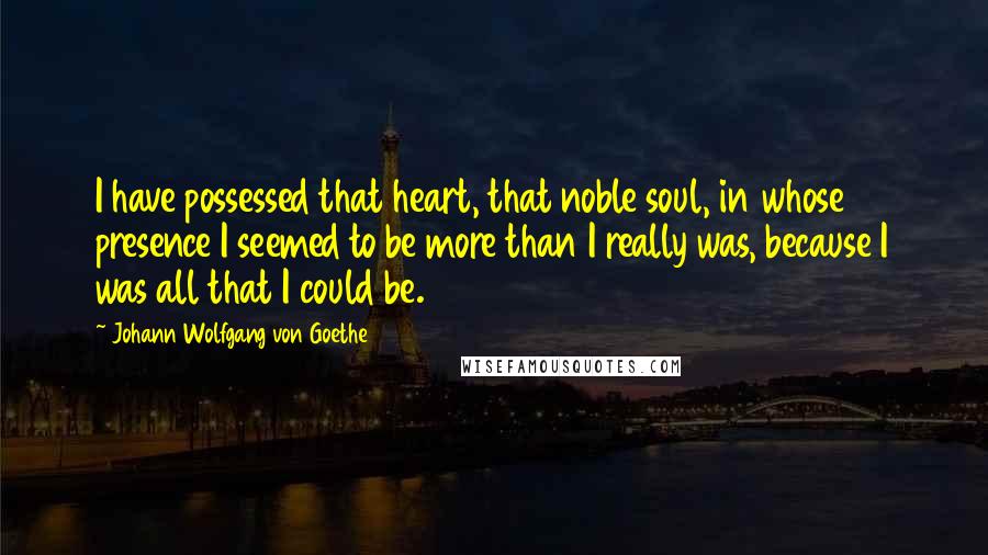 Johann Wolfgang Von Goethe Quotes: I have possessed that heart, that noble soul, in whose presence I seemed to be more than I really was, because I was all that I could be.