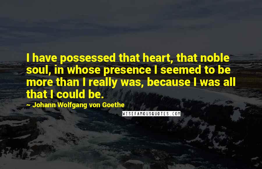 Johann Wolfgang Von Goethe Quotes: I have possessed that heart, that noble soul, in whose presence I seemed to be more than I really was, because I was all that I could be.