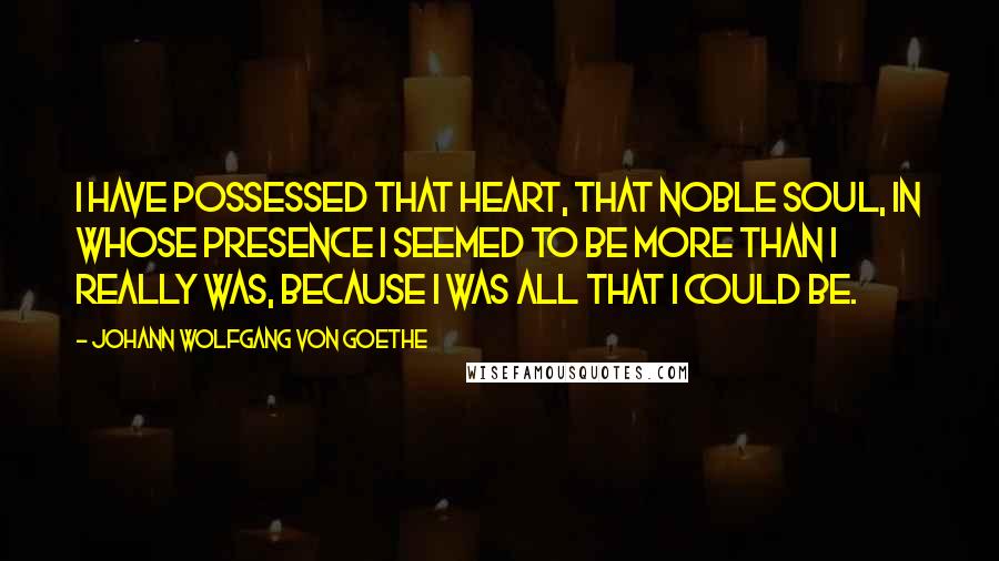 Johann Wolfgang Von Goethe Quotes: I have possessed that heart, that noble soul, in whose presence I seemed to be more than I really was, because I was all that I could be.