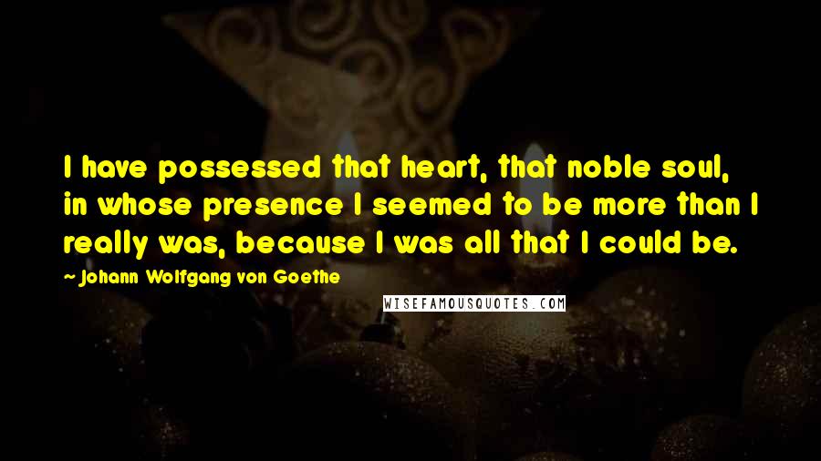 Johann Wolfgang Von Goethe Quotes: I have possessed that heart, that noble soul, in whose presence I seemed to be more than I really was, because I was all that I could be.