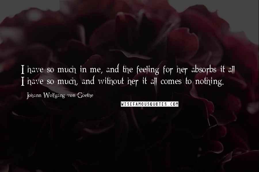 Johann Wolfgang Von Goethe Quotes: I have so much in me, and the feeling for her absorbs it all; I have so much, and without her it all comes to nothing.