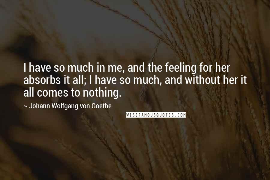 Johann Wolfgang Von Goethe Quotes: I have so much in me, and the feeling for her absorbs it all; I have so much, and without her it all comes to nothing.