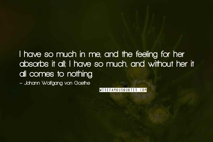 Johann Wolfgang Von Goethe Quotes: I have so much in me, and the feeling for her absorbs it all; I have so much, and without her it all comes to nothing.