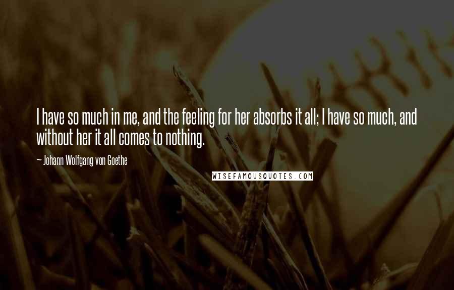 Johann Wolfgang Von Goethe Quotes: I have so much in me, and the feeling for her absorbs it all; I have so much, and without her it all comes to nothing.