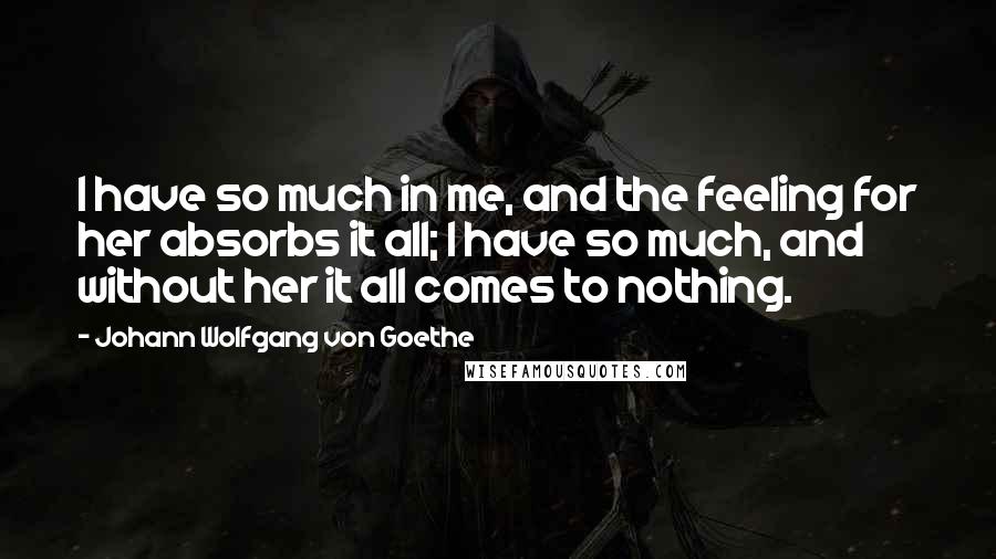 Johann Wolfgang Von Goethe Quotes: I have so much in me, and the feeling for her absorbs it all; I have so much, and without her it all comes to nothing.