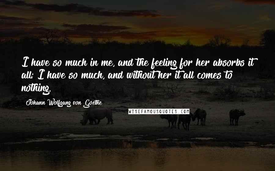 Johann Wolfgang Von Goethe Quotes: I have so much in me, and the feeling for her absorbs it all; I have so much, and without her it all comes to nothing.