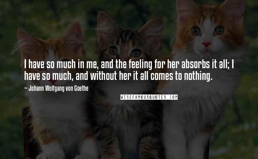 Johann Wolfgang Von Goethe Quotes: I have so much in me, and the feeling for her absorbs it all; I have so much, and without her it all comes to nothing.