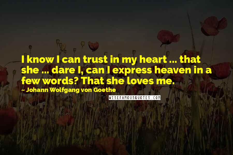 Johann Wolfgang Von Goethe Quotes: I know I can trust in my heart ... that she ... dare I, can I express heaven in a few words? That she loves me.