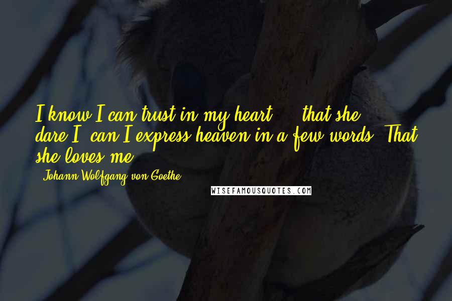 Johann Wolfgang Von Goethe Quotes: I know I can trust in my heart ... that she ... dare I, can I express heaven in a few words? That she loves me.