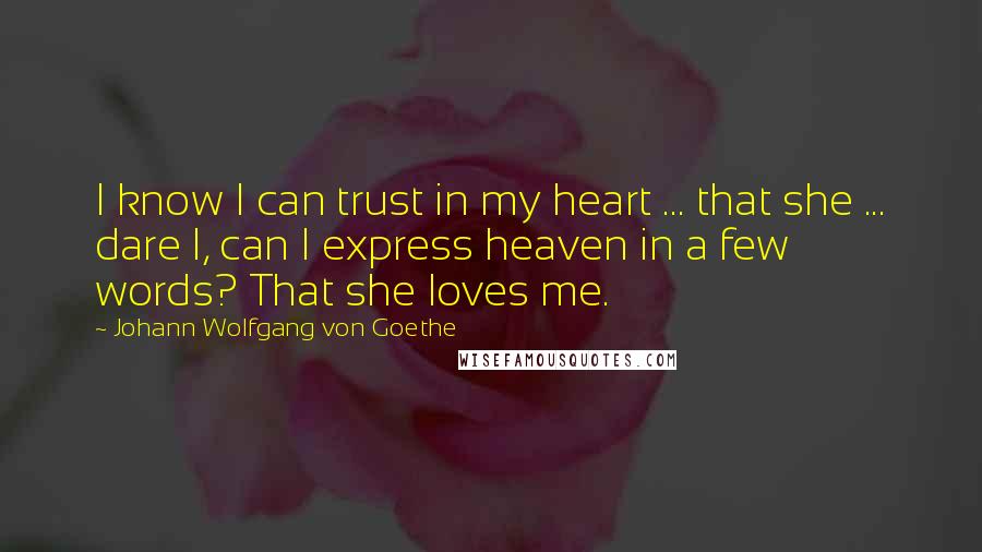 Johann Wolfgang Von Goethe Quotes: I know I can trust in my heart ... that she ... dare I, can I express heaven in a few words? That she loves me.