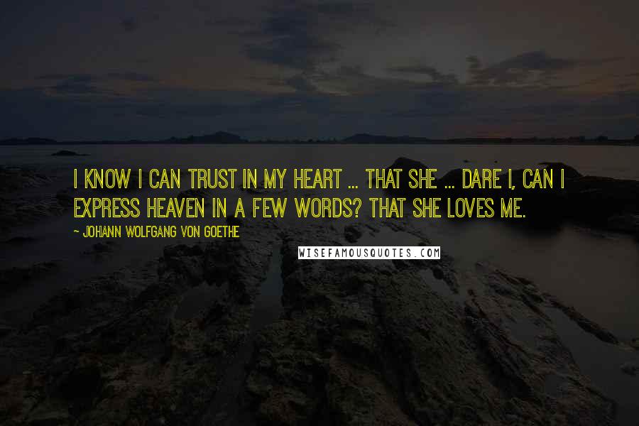 Johann Wolfgang Von Goethe Quotes: I know I can trust in my heart ... that she ... dare I, can I express heaven in a few words? That she loves me.