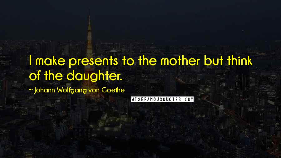 Johann Wolfgang Von Goethe Quotes: I make presents to the mother but think of the daughter.