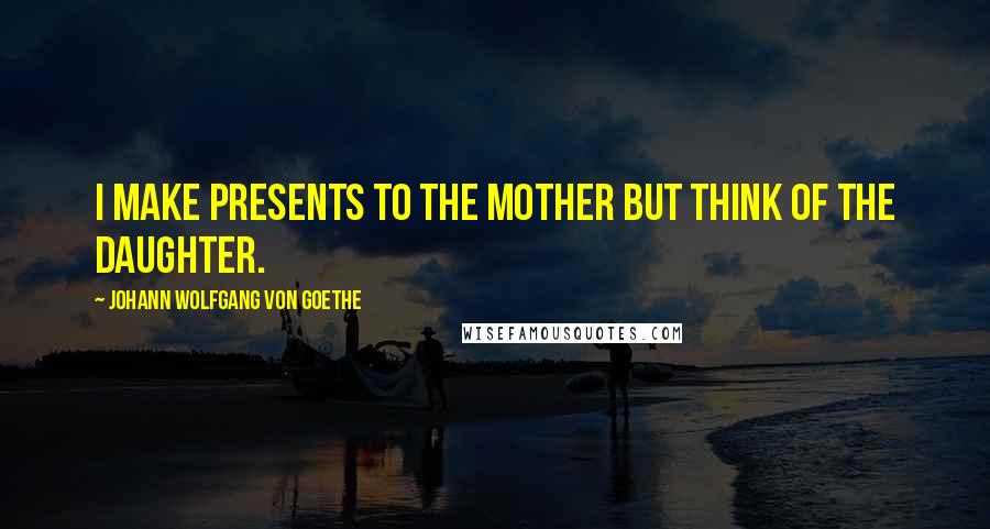 Johann Wolfgang Von Goethe Quotes: I make presents to the mother but think of the daughter.