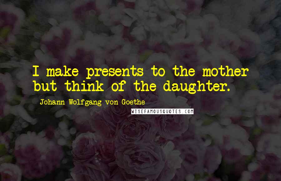Johann Wolfgang Von Goethe Quotes: I make presents to the mother but think of the daughter.