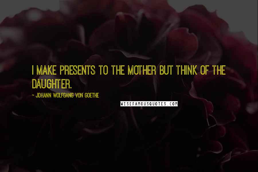 Johann Wolfgang Von Goethe Quotes: I make presents to the mother but think of the daughter.