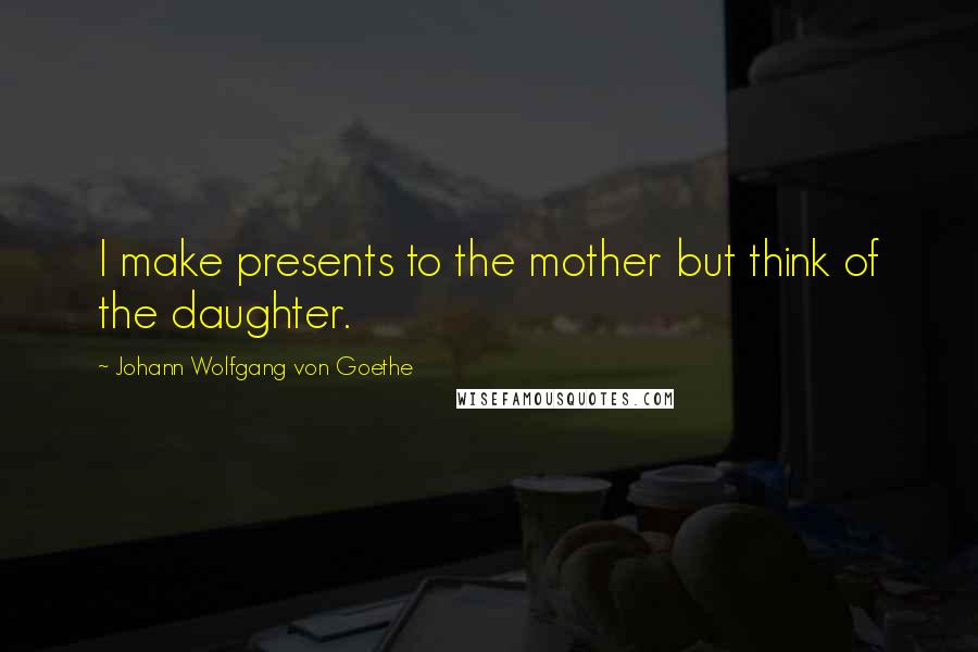 Johann Wolfgang Von Goethe Quotes: I make presents to the mother but think of the daughter.