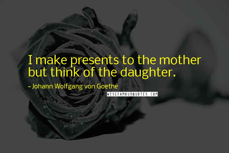 Johann Wolfgang Von Goethe Quotes: I make presents to the mother but think of the daughter.