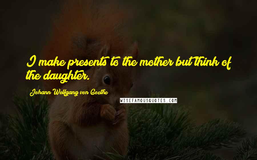 Johann Wolfgang Von Goethe Quotes: I make presents to the mother but think of the daughter.