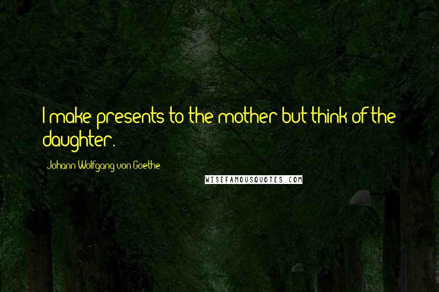 Johann Wolfgang Von Goethe Quotes: I make presents to the mother but think of the daughter.