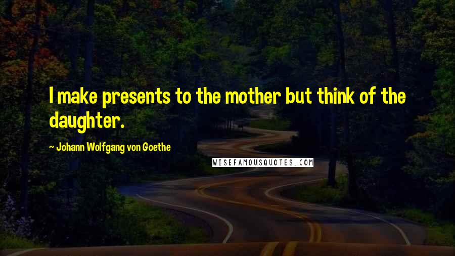 Johann Wolfgang Von Goethe Quotes: I make presents to the mother but think of the daughter.