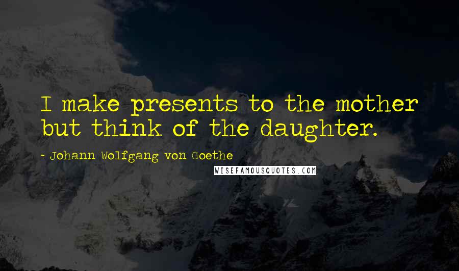 Johann Wolfgang Von Goethe Quotes: I make presents to the mother but think of the daughter.