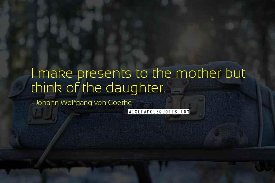 Johann Wolfgang Von Goethe Quotes: I make presents to the mother but think of the daughter.