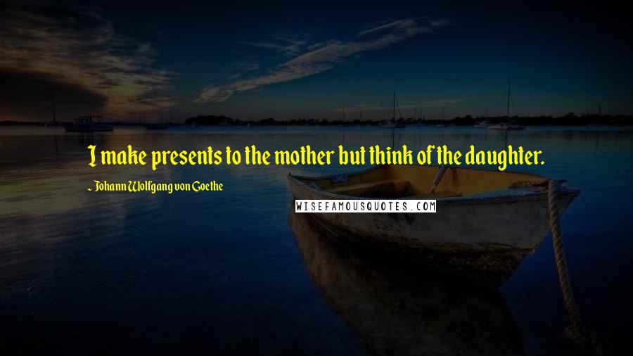 Johann Wolfgang Von Goethe Quotes: I make presents to the mother but think of the daughter.