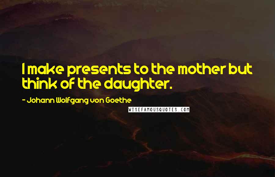Johann Wolfgang Von Goethe Quotes: I make presents to the mother but think of the daughter.