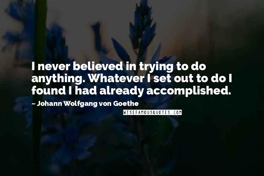 Johann Wolfgang Von Goethe Quotes: I never believed in trying to do anything. Whatever I set out to do I found I had already accomplished.