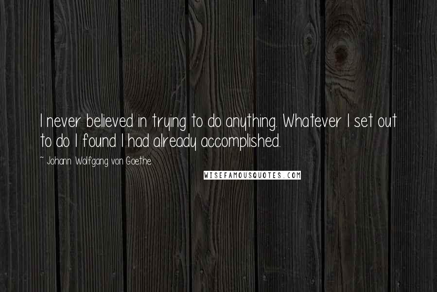 Johann Wolfgang Von Goethe Quotes: I never believed in trying to do anything. Whatever I set out to do I found I had already accomplished.