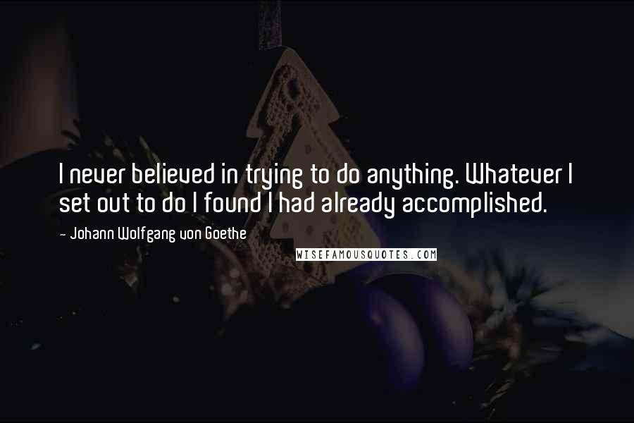 Johann Wolfgang Von Goethe Quotes: I never believed in trying to do anything. Whatever I set out to do I found I had already accomplished.