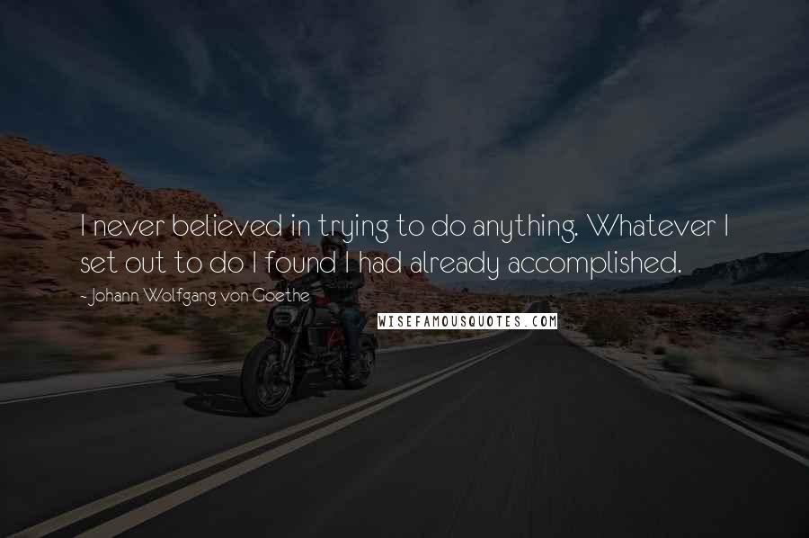 Johann Wolfgang Von Goethe Quotes: I never believed in trying to do anything. Whatever I set out to do I found I had already accomplished.
