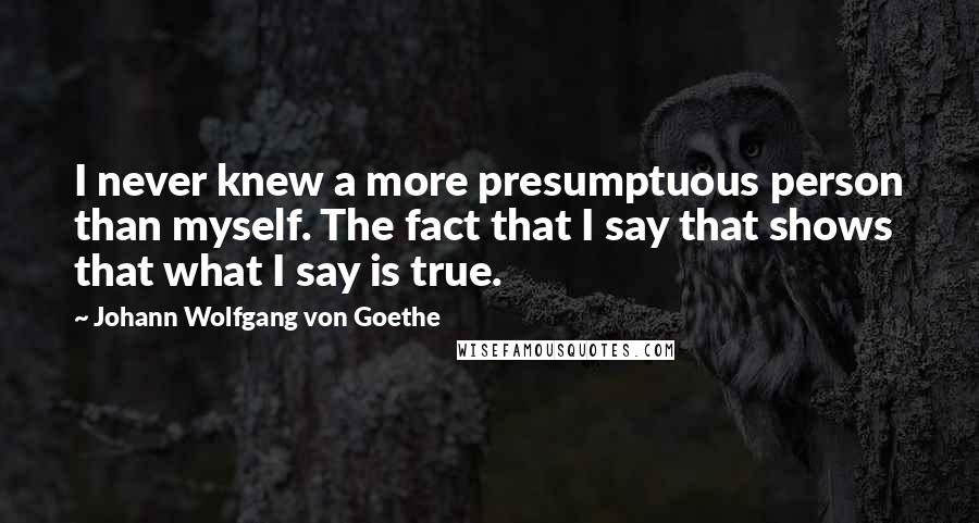 Johann Wolfgang Von Goethe Quotes: I never knew a more presumptuous person than myself. The fact that I say that shows that what I say is true.