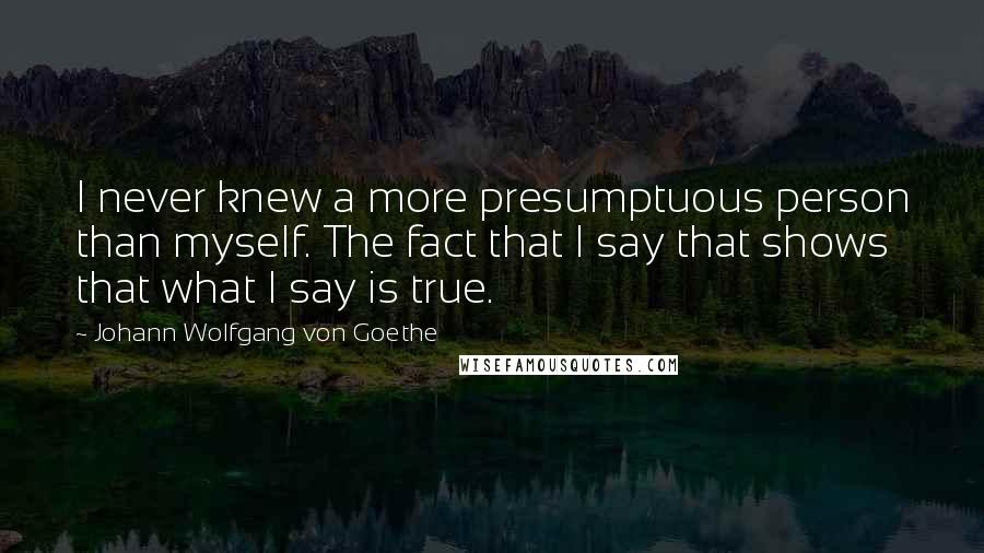 Johann Wolfgang Von Goethe Quotes: I never knew a more presumptuous person than myself. The fact that I say that shows that what I say is true.
