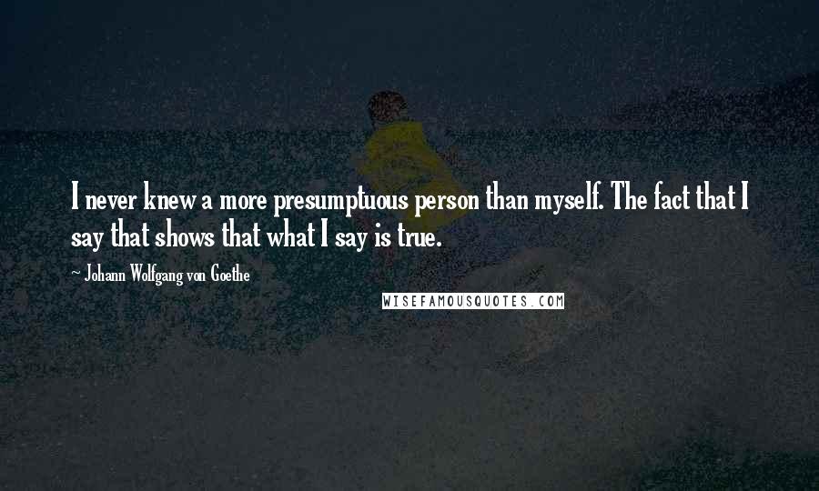 Johann Wolfgang Von Goethe Quotes: I never knew a more presumptuous person than myself. The fact that I say that shows that what I say is true.