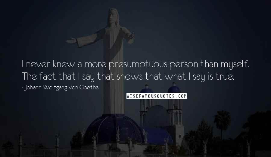 Johann Wolfgang Von Goethe Quotes: I never knew a more presumptuous person than myself. The fact that I say that shows that what I say is true.