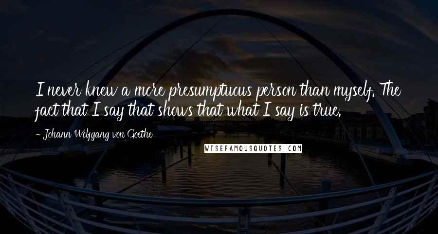 Johann Wolfgang Von Goethe Quotes: I never knew a more presumptuous person than myself. The fact that I say that shows that what I say is true.