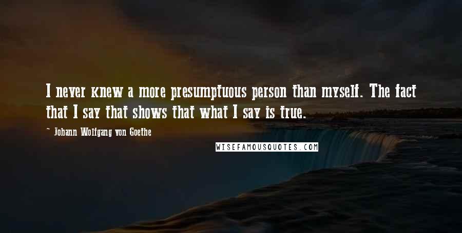 Johann Wolfgang Von Goethe Quotes: I never knew a more presumptuous person than myself. The fact that I say that shows that what I say is true.