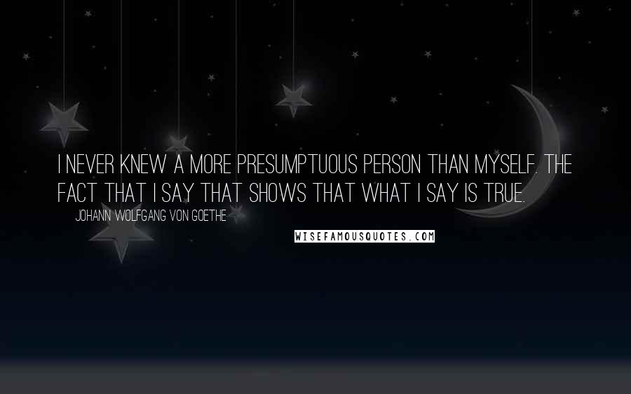 Johann Wolfgang Von Goethe Quotes: I never knew a more presumptuous person than myself. The fact that I say that shows that what I say is true.