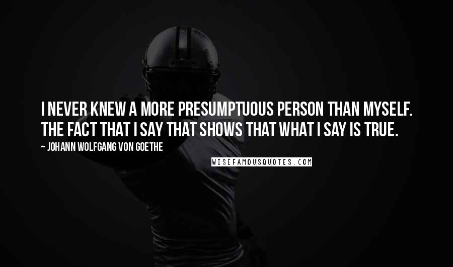 Johann Wolfgang Von Goethe Quotes: I never knew a more presumptuous person than myself. The fact that I say that shows that what I say is true.