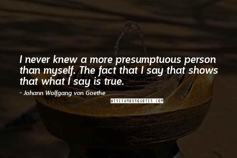 Johann Wolfgang Von Goethe Quotes: I never knew a more presumptuous person than myself. The fact that I say that shows that what I say is true.