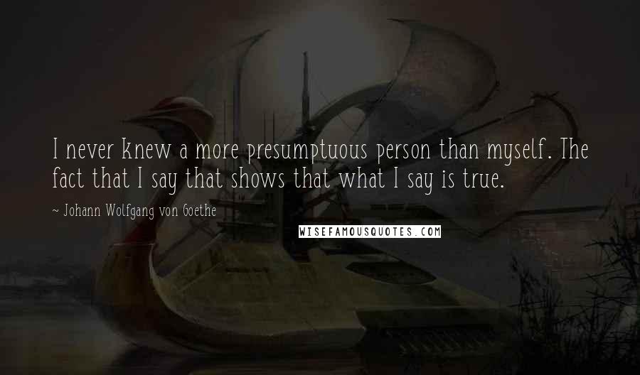 Johann Wolfgang Von Goethe Quotes: I never knew a more presumptuous person than myself. The fact that I say that shows that what I say is true.