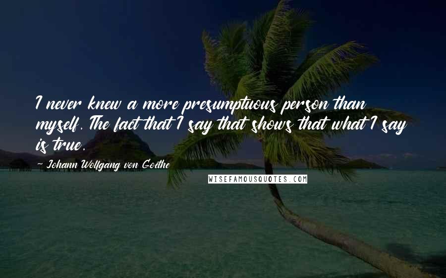 Johann Wolfgang Von Goethe Quotes: I never knew a more presumptuous person than myself. The fact that I say that shows that what I say is true.