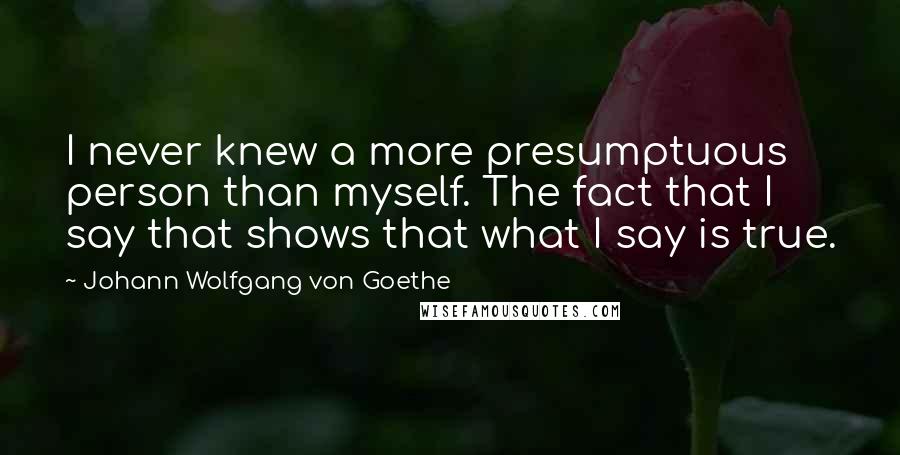 Johann Wolfgang Von Goethe Quotes: I never knew a more presumptuous person than myself. The fact that I say that shows that what I say is true.