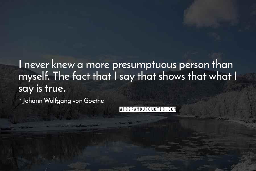 Johann Wolfgang Von Goethe Quotes: I never knew a more presumptuous person than myself. The fact that I say that shows that what I say is true.