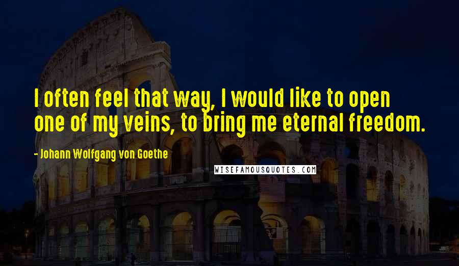 Johann Wolfgang Von Goethe Quotes: I often feel that way, I would like to open one of my veins, to bring me eternal freedom.