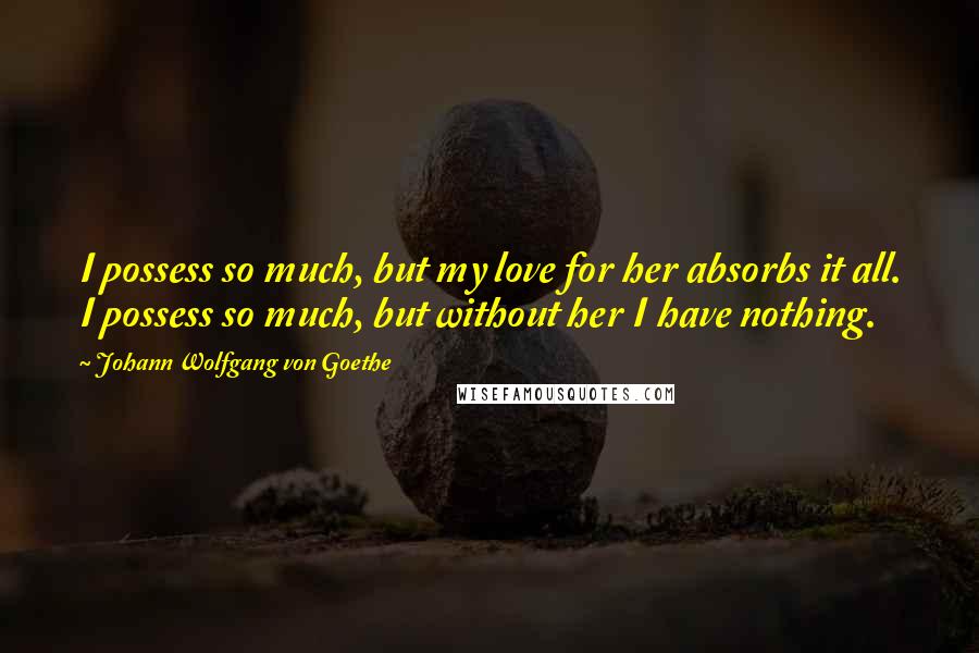 Johann Wolfgang Von Goethe Quotes: I possess so much, but my love for her absorbs it all. I possess so much, but without her I have nothing.