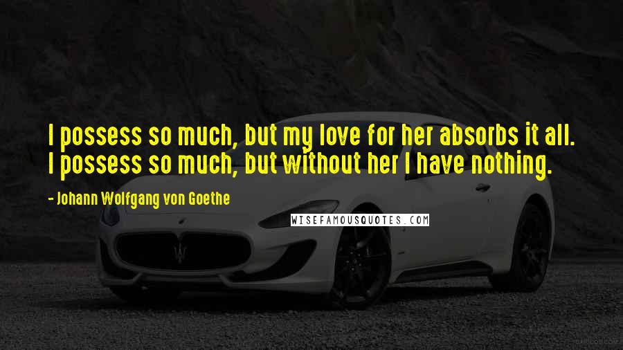 Johann Wolfgang Von Goethe Quotes: I possess so much, but my love for her absorbs it all. I possess so much, but without her I have nothing.